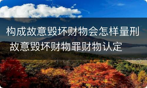 构成故意毁坏财物会怎样量刑 故意毁坏财物罪财物认定