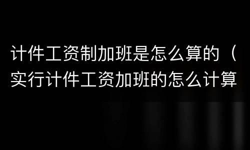 计件工资制加班是怎么算的（实行计件工资加班的怎么计算）
