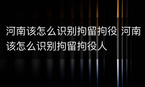 河南该怎么识别拘留拘役 河南该怎么识别拘留拘役人