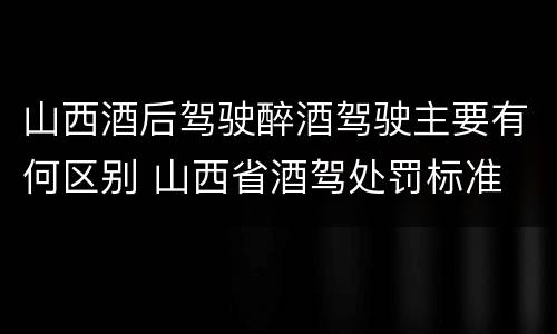 山西酒后驾驶醉酒驾驶主要有何区别 山西省酒驾处罚标准