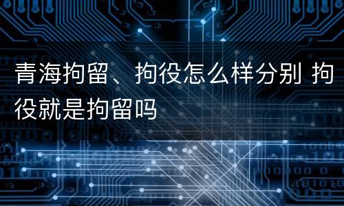 青海拘留、拘役怎么样分别 拘役就是拘留吗