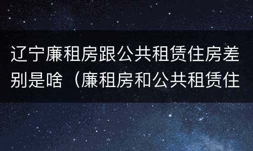 辽宁廉租房跟公共租赁住房差别是啥（廉租房和公共租赁住房有什么区别）