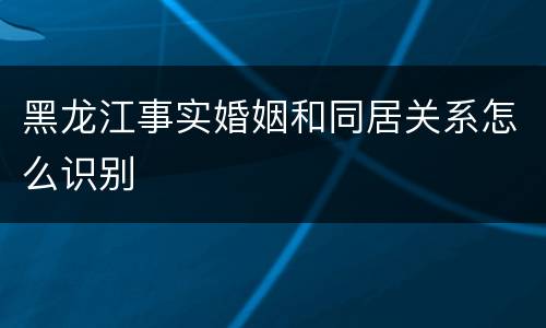 黑龙江事实婚姻和同居关系怎么识别