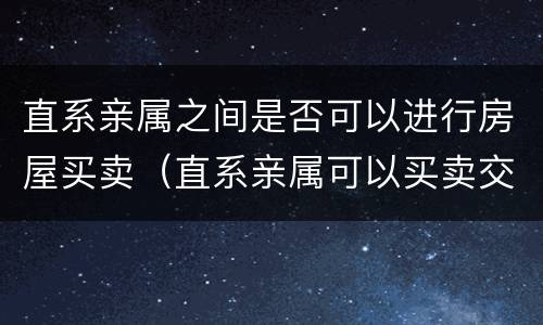 直系亲属之间是否可以进行房屋买卖（直系亲属可以买卖交易房产嘛）