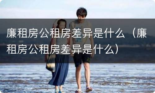 廉租房公租房差异是什么（廉租房公租房差异是什么）