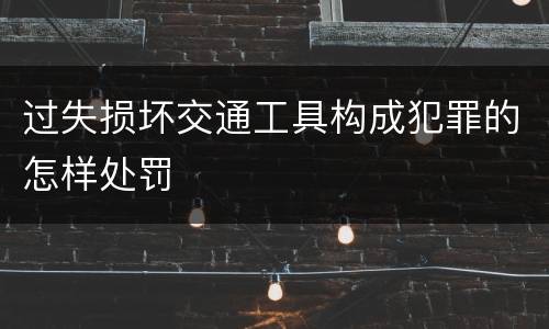 过失损坏交通工具构成犯罪的怎样处罚