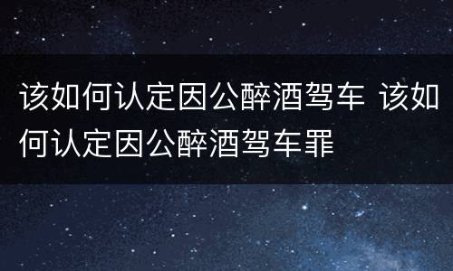 该如何认定因公醉酒驾车 该如何认定因公醉酒驾车罪