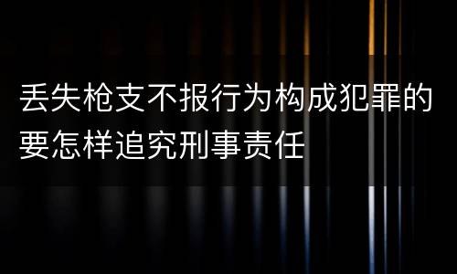 丢失枪支不报行为构成犯罪的要怎样追究刑事责任