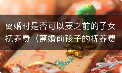 离婚时是否可以要之前的子女抚养费（离婚前孩子的抚养费有何规定）