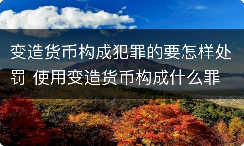 变造货币构成犯罪的要怎样处罚 使用变造货币构成什么罪