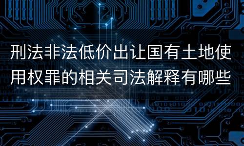 刑法非法低价出让国有土地使用权罪的相关司法解释有哪些重要规定