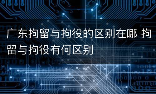 广东拘留与拘役的区别在哪 拘留与拘役有何区别