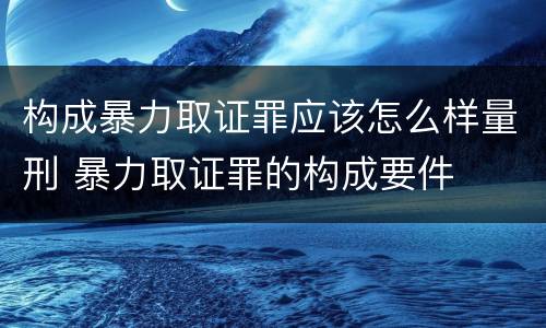 构成暴力取证罪应该怎么样量刑 暴力取证罪的构成要件