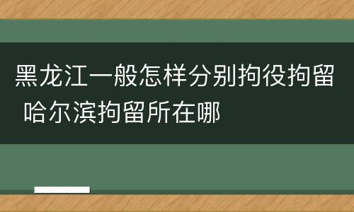 黑龙江一般怎样分别拘役拘留 哈尔滨拘留所在哪