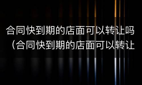 合同快到期的店面可以转让吗（合同快到期的店面可以转让吗）