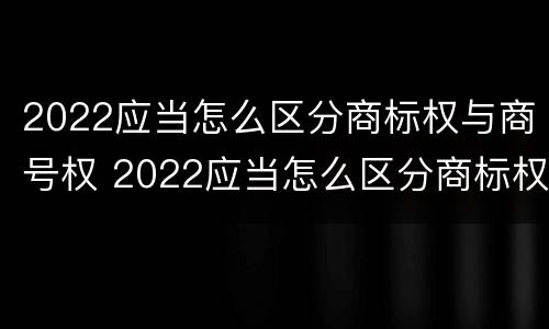 2022应当怎么区分商标权与商号权 2022应当怎么区分商标权与商号权和商标权