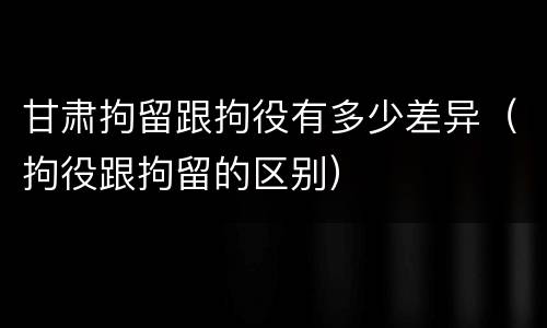 甘肃拘留跟拘役有多少差异（拘役跟拘留的区别）