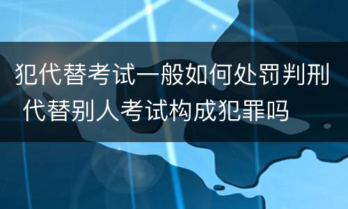 犯代替考试一般如何处罚判刑 代替别人考试构成犯罪吗