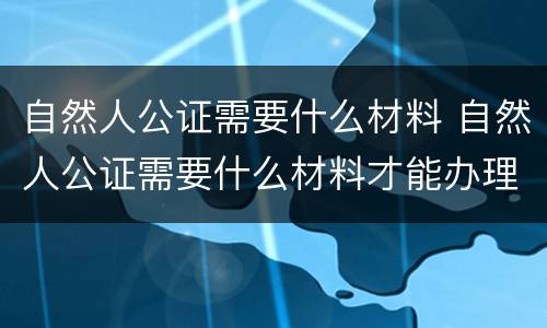 自然人公证需要什么材料 自然人公证需要什么材料才能办理
