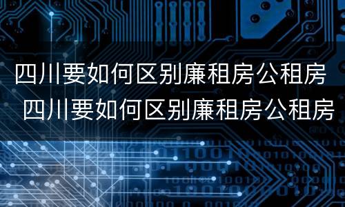 四川要如何区别廉租房公租房 四川要如何区别廉租房公租房呢