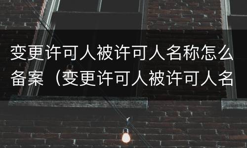 变更许可人被许可人名称怎么备案（变更许可人被许可人名称怎么备案的）