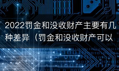 2022罚金和没收财产主要有几种差异（罚金和没收财产可以并处吗）