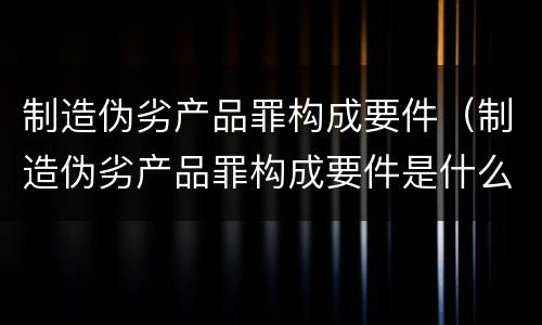 制造伪劣产品罪构成要件（制造伪劣产品罪构成要件是什么）