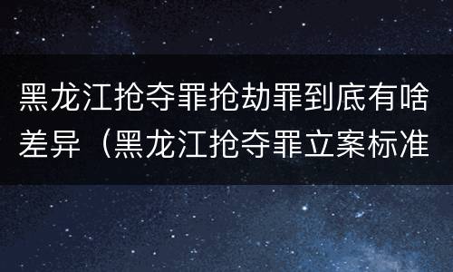 黑龙江抢夺罪抢劫罪到底有啥差异（黑龙江抢夺罪立案标准）