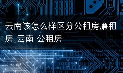 云南该怎么样区分公租房廉租房 云南 公租房