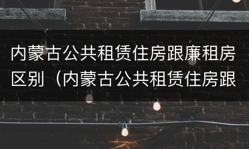 内蒙古公共租赁住房跟廉租房区别（内蒙古公共租赁住房跟廉租房区别大吗）