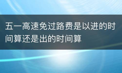 五一高速免过路费是以进的时间算还是出的时间算