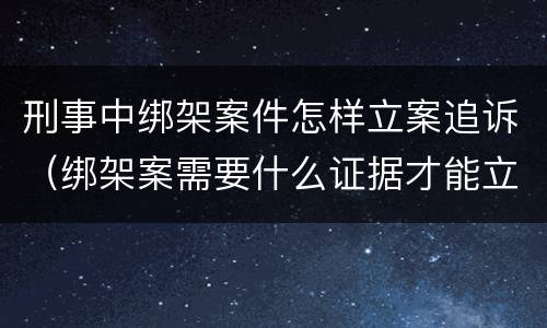 刑事中绑架案件怎样立案追诉（绑架案需要什么证据才能立案）