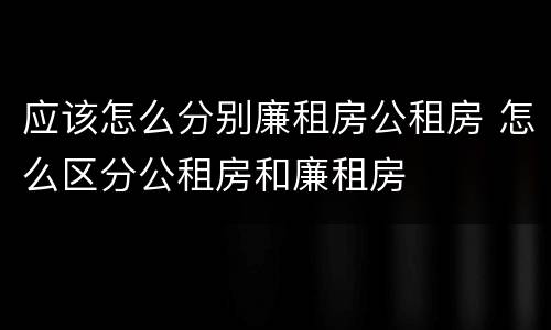 应该怎么分别廉租房公租房 怎么区分公租房和廉租房