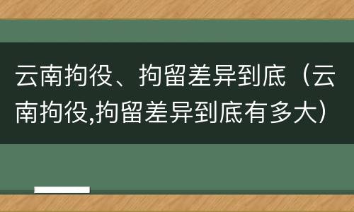 云南拘役、拘留差异到底（云南拘役,拘留差异到底有多大）