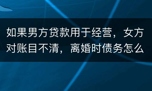如果男方贷款用于经营，女方对账目不清，离婚时债务怎么划分