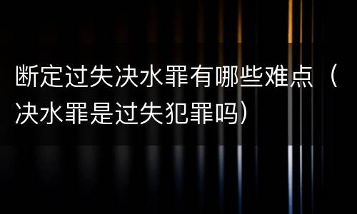 断定过失决水罪有哪些难点（决水罪是过失犯罪吗）