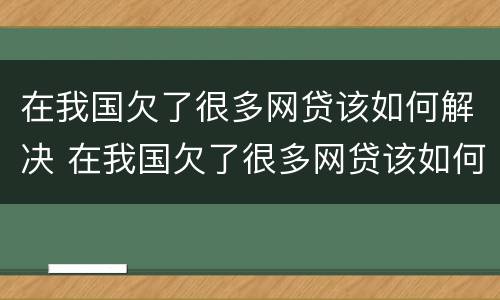 在我国欠了很多网贷该如何解决 在我国欠了很多网贷该如何解决呢