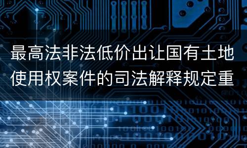 最高法非法低价出让国有土地使用权案件的司法解释规定重要内容都有哪些