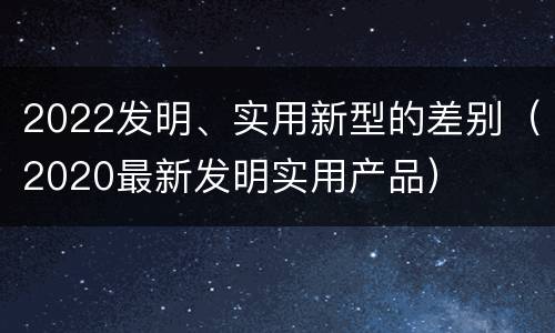 2022发明、实用新型的差别（2020最新发明实用产品）