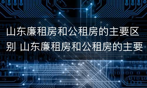 山东廉租房和公租房的主要区别 山东廉租房和公租房的主要区别在哪