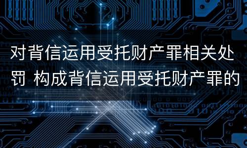 对背信运用受托财产罪相关处罚 构成背信运用受托财产罪的立案标准是