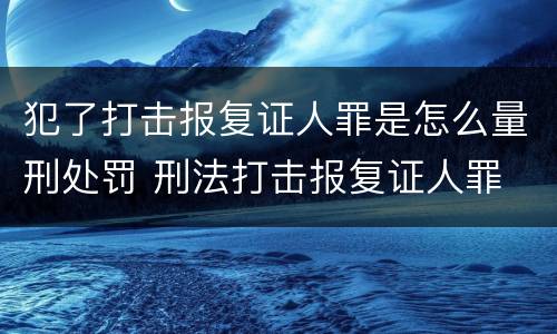 犯了打击报复证人罪是怎么量刑处罚 刑法打击报复证人罪