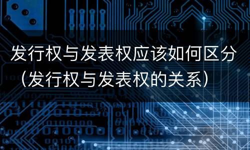 发行权与发表权应该如何区分（发行权与发表权的关系）