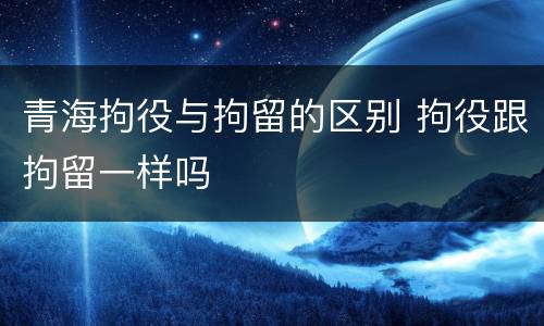 青海拘役与拘留的区别 拘役跟拘留一样吗