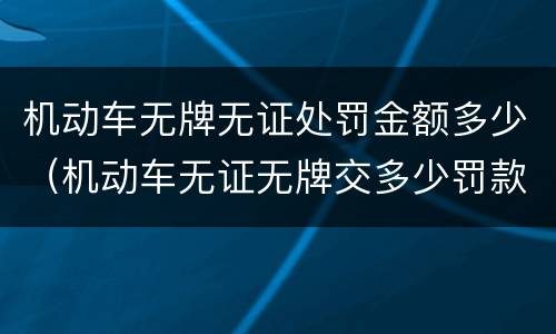 机动车无牌无证处罚金额多少（机动车无证无牌交多少罚款）