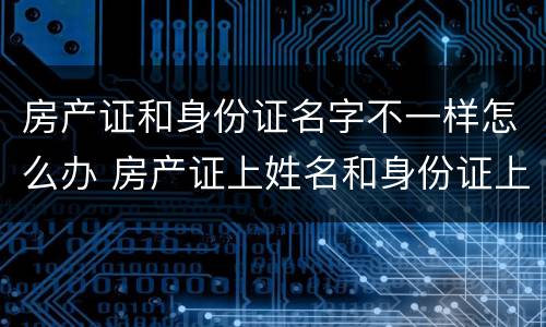 房产证和身份证名字不一样怎么办 房产证上姓名和身份证上姓名不一样怎么解决