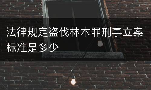法律规定盗伐林木罪刑事立案标准是多少