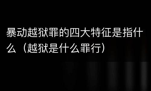 暴动越狱罪的四大特征是指什么（越狱是什么罪行）