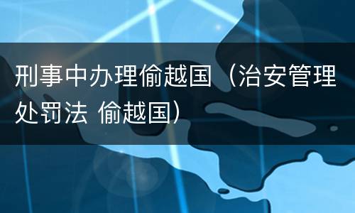 刑事中办理偷越国（治安管理处罚法 偷越国）