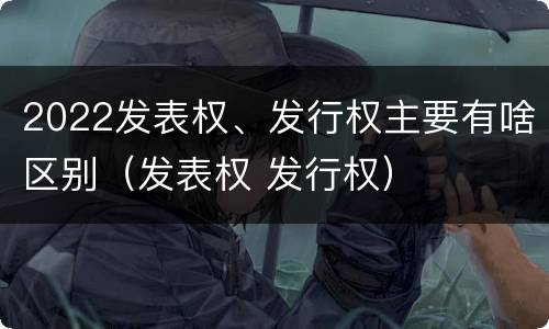 2022发表权、发行权主要有啥区别（发表权 发行权）